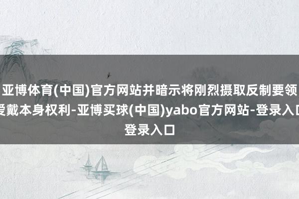 亚博体育(中国)官方网站并暗示将刚烈摄取反制要领爱戴本身权利-亚博买球(中国)yabo官方网站-登录入口