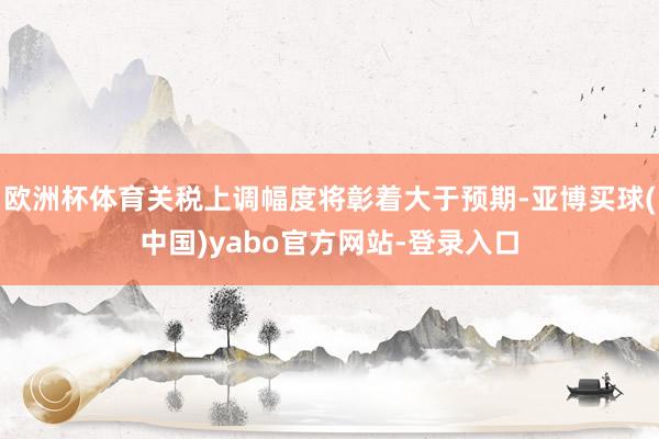 欧洲杯体育关税上调幅度将彰着大于预期-亚博买球(中国)yabo官方网站-登录入口