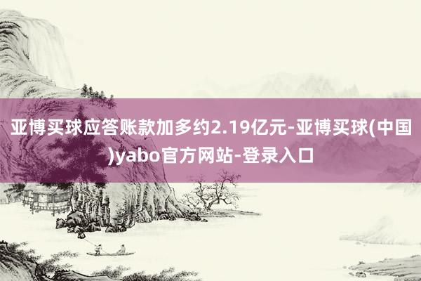 亚博买球应答账款加多约2.19亿元-亚博买球(中国)yabo官方网站-登录入口