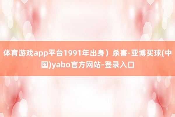 体育游戏app平台1991年出身）杀害-亚博买球(中国)yabo官方网站-登录入口