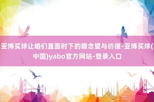 亚博买球让咱们直面时下的瞻念望与彷徨-亚博买球(中国)yabo官方网站-登录入口