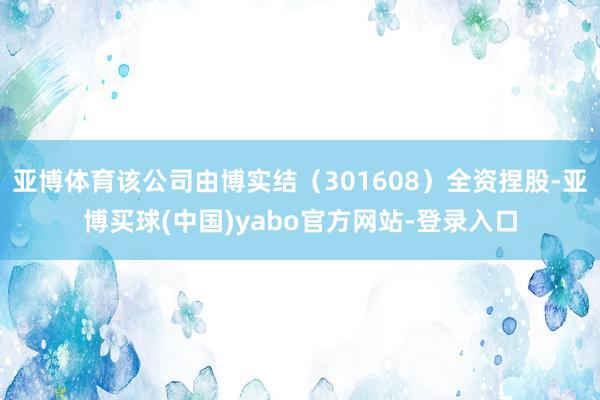 亚博体育该公司由博实结（301608）全资捏股-亚博买球(中国)yabo官方网站-登录入口