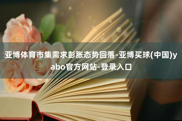 亚博体育市集需求彭胀态势回落-亚博买球(中国)yabo官方网站-登录入口