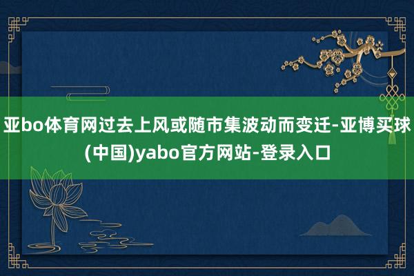 亚bo体育网过去上风或随市集波动而变迁-亚博买球(中国)yabo官方网站-登录入口