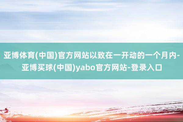 亚博体育(中国)官方网站以致在一开动的一个月内-亚博买球(中国)yabo官方网站-登录入口