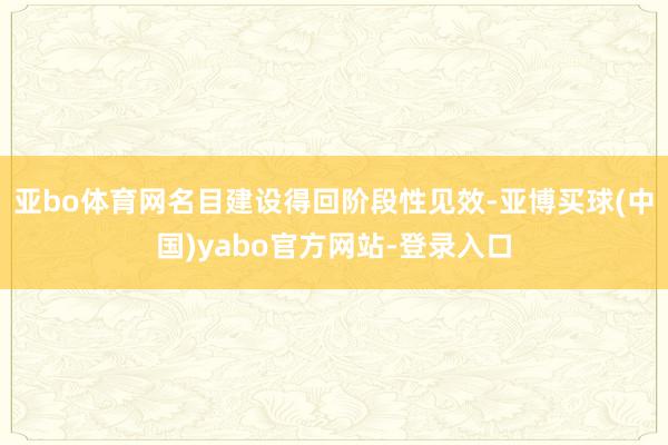 亚bo体育网名目建设得回阶段性见效-亚博买球(中国)yabo官方网站-登录入口