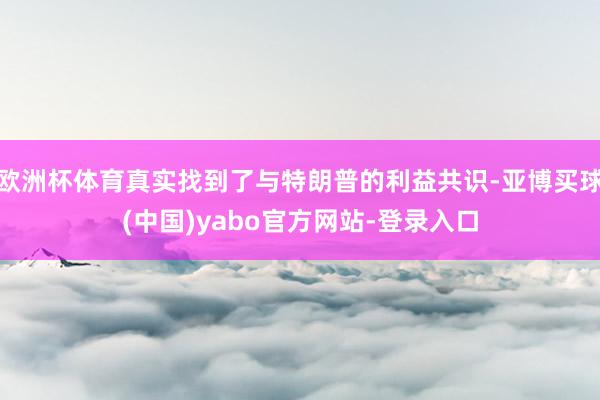 欧洲杯体育真实找到了与特朗普的利益共识-亚博买球(中国)yabo官方网站-登录入口