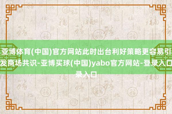 亚博体育(中国)官方网站此时出台利好策略更容易引发商场共识-亚博买球(中国)yabo官方网站-登录入口