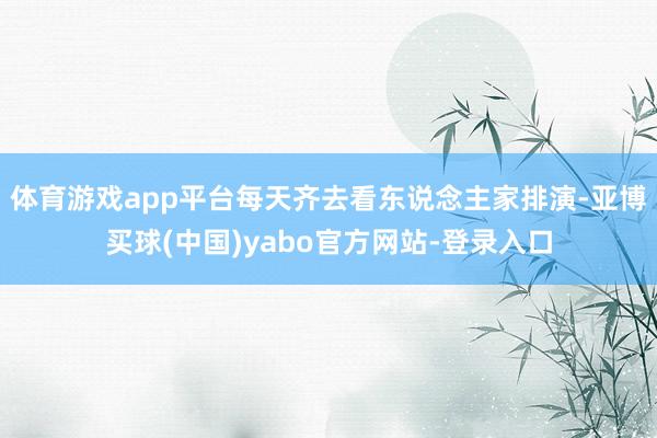 体育游戏app平台每天齐去看东说念主家排演-亚博买球(中国)yabo官方网站-登录入口