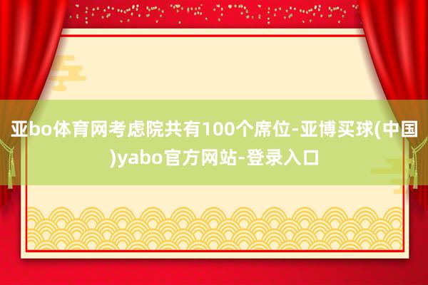 亚bo体育网考虑院共有100个席位-亚博买球(中国)yabo官方网站-登录入口