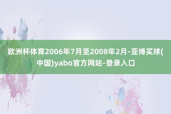 欧洲杯体育2006年7月至2008年2月-亚博买球(中国)yabo官方网站-登录入口
