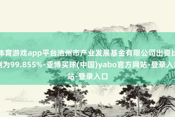 体育游戏app平台池州市产业发展基金有限公司出资比例为99.855%-亚博买球(中国)yabo官方网站-登录入口