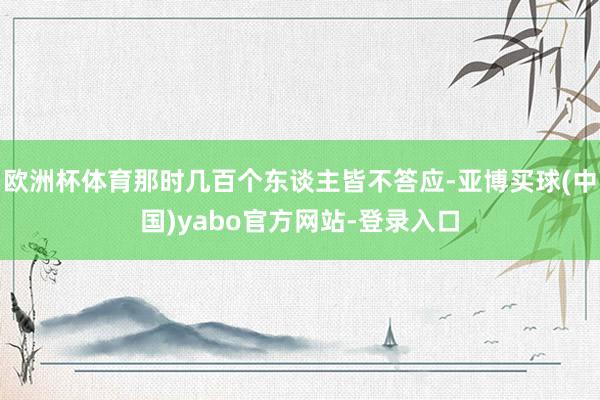 欧洲杯体育那时几百个东谈主皆不答应-亚博买球(中国)yabo官方网站-登录入口