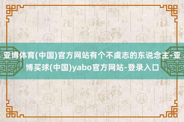 亚博体育(中国)官方网站有个不虞志的东说念主-亚博买球(中国)yabo官方网站-登录入口