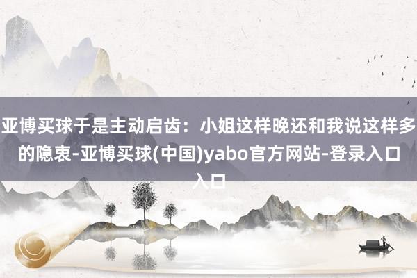 亚博买球于是主动启齿：小姐这样晚还和我说这样多的隐衷-亚博买球(中国)yabo官方网站-登录入口