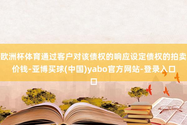 欧洲杯体育通过客户对该债权的响应设定债权的拍卖价钱-亚博买球(中国)yabo官方网站-登录入口