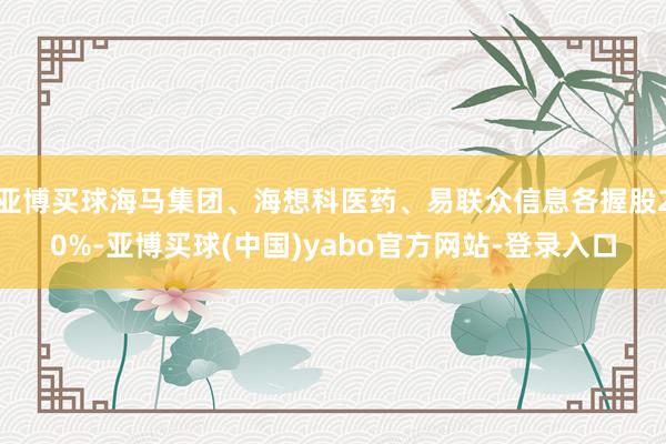 亚博买球海马集团、海想科医药、易联众信息各握股20%-亚博买球(中国)yabo官方网站-登录入口