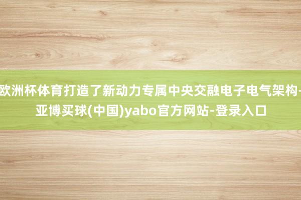 欧洲杯体育打造了新动力专属中央交融电子电气架构-亚博买球(中国)yabo官方网站-登录入口