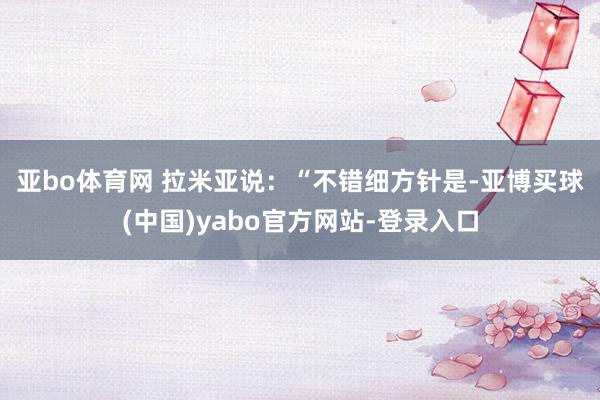 亚bo体育网 　　拉米亚说：“不错细方针是-亚博买球(中国)yabo官方网站-登录入口