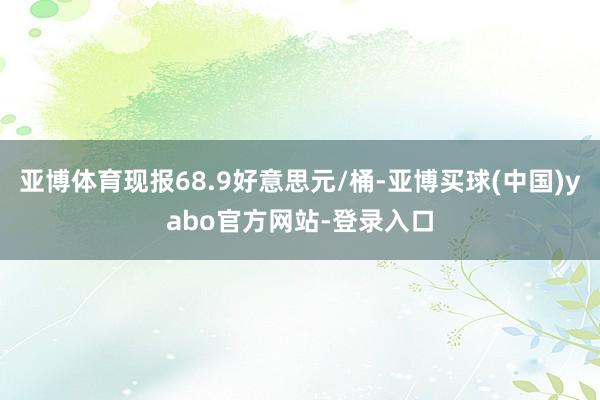 亚博体育现报68.9好意思元/桶-亚博买球(中国)yabo官方网站-登录入口