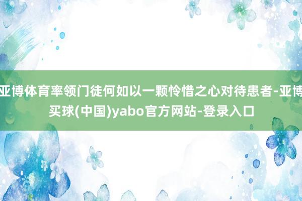 亚博体育率领门徒何如以一颗怜惜之心对待患者-亚博买球(中国)yabo官方网站-登录入口