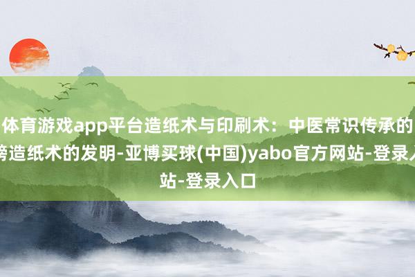 体育游戏app平台造纸术与印刷术：中医常识传承的翅膀造纸术的发明-亚博买球(中国)yabo官方网站-登录入口