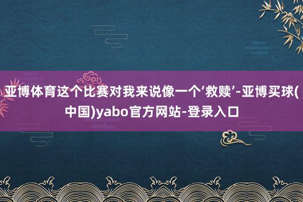 亚博体育这个比赛对我来说像一个‘救赎’-亚博买球(中国)yabo官方网站-登录入口