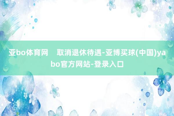 亚bo体育网    取消退休待遇-亚博买球(中国)yabo官方网站-登录入口