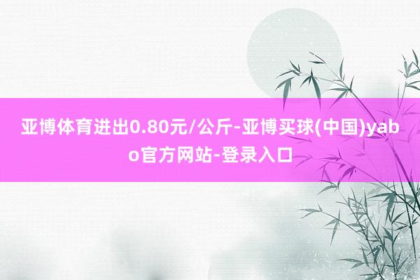 亚博体育进出0.80元/公斤-亚博买球(中国)yabo官方网站-登录入口
