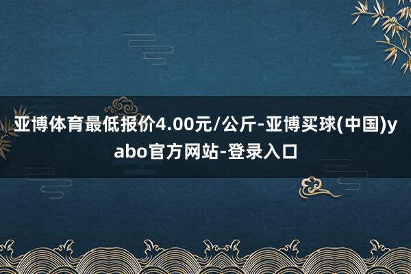 亚博体育最低报价4.00元/公斤-亚博买球(中国)yabo官方网站-登录入口