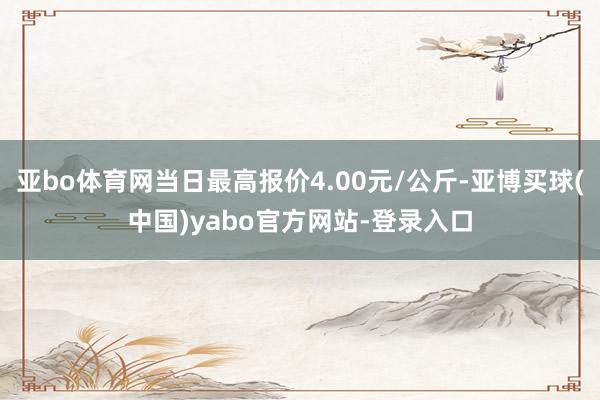 亚bo体育网当日最高报价4.00元/公斤-亚博买球(中国)yabo官方网站-登录入口