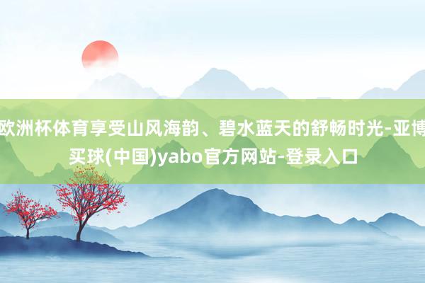 欧洲杯体育享受山风海韵、碧水蓝天的舒畅时光-亚博买球(中国)yabo官方网站-登录入口