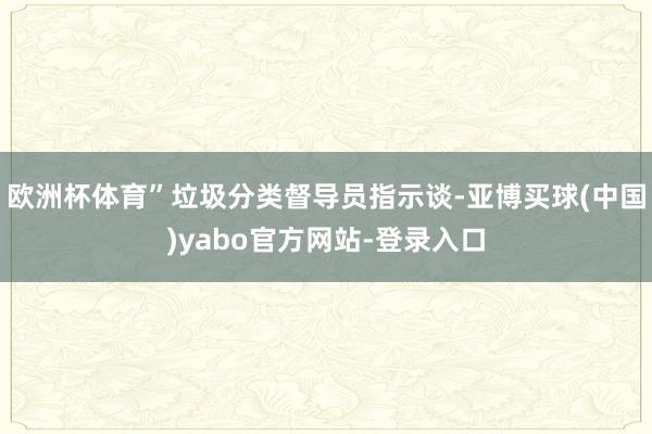欧洲杯体育”垃圾分类督导员指示谈-亚博买球(中国)yabo官方网站-登录入口