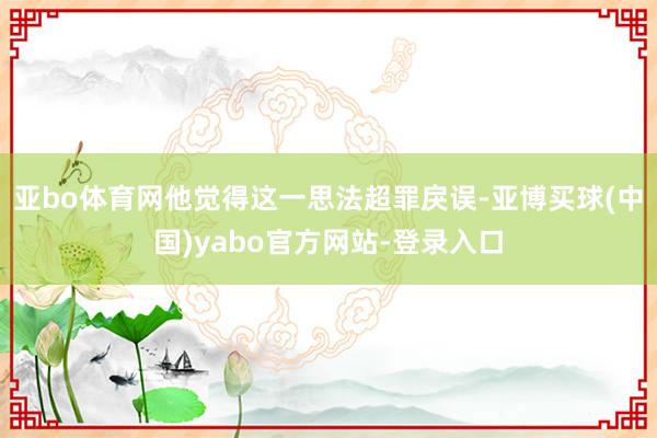 亚bo体育网他觉得这一思法超罪戾误-亚博买球(中国)yabo官方网站-登录入口