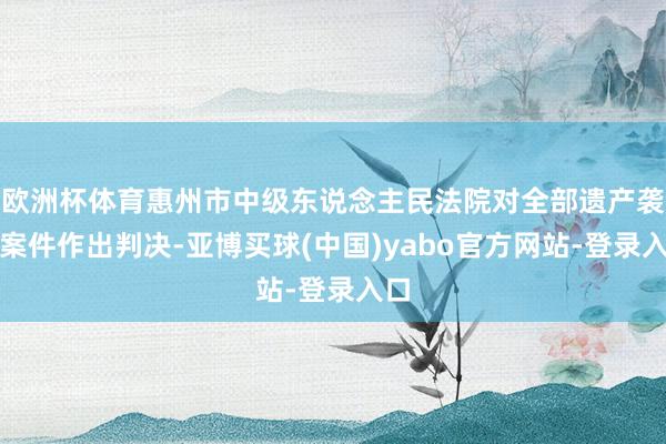 欧洲杯体育惠州市中级东说念主民法院对全部遗产袭取案件作出判决-亚博买球(中国)yabo官方网站-登录入口