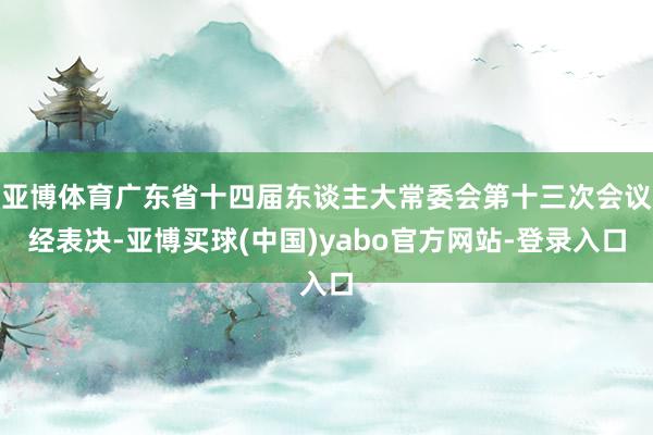 亚博体育广东省十四届东谈主大常委会第十三次会议经表决-亚博买球(中国)yabo官方网站-登录入口