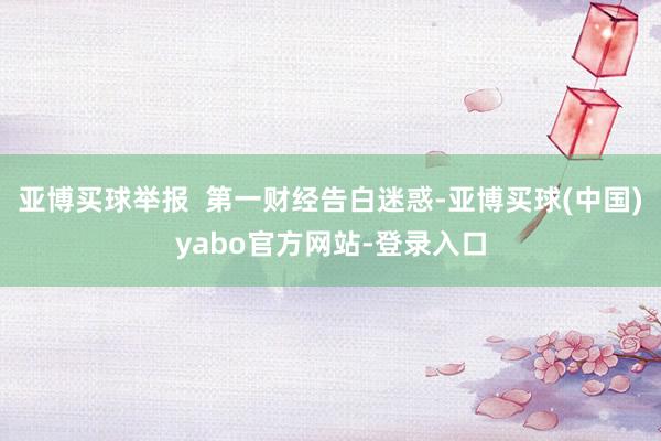 亚博买球举报  第一财经告白迷惑-亚博买球(中国)yabo官方网站-登录入口