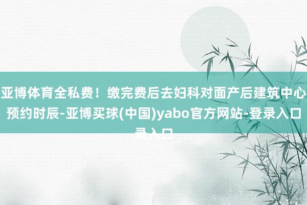 亚博体育全私费！缴完费后去妇科对面产后建筑中心预约时辰-亚博买球(中国)yabo官方网站-登录入口