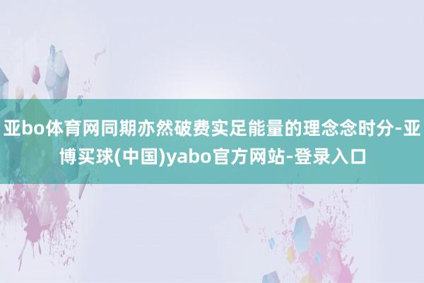 亚bo体育网同期亦然破费实足能量的理念念时分-亚博买球(中国)yabo官方网站-登录入口