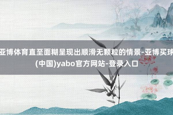 亚博体育直至面糊呈现出顺滑无颗粒的情景-亚博买球(中国)yabo官方网站-登录入口