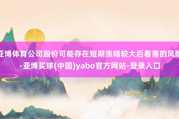 亚博体育公司股价可能存在短期涨幅较大后着落的风险-亚博买球(中国)yabo官方网站-登录入口