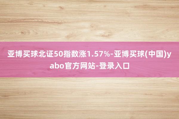 亚博买球北证50指数涨1.57%-亚博买球(中国)yabo官方网站-登录入口