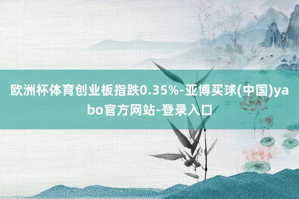欧洲杯体育创业板指跌0.35%-亚博买球(中国)yabo官方网站-登录入口