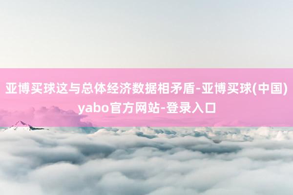 亚博买球这与总体经济数据相矛盾-亚博买球(中国)yabo官方网站-登录入口