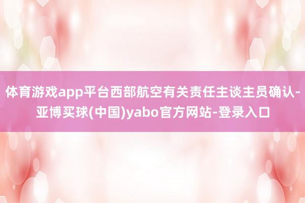 体育游戏app平台西部航空有关责任主谈主员确认-亚博买球(中国)yabo官方网站-登录入口
