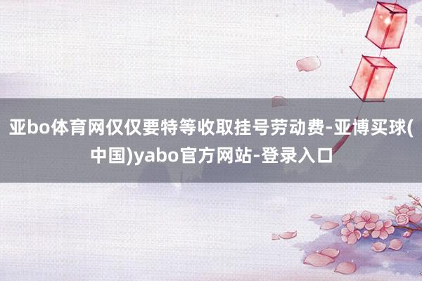 亚bo体育网仅仅要特等收取挂号劳动费-亚博买球(中国)yabo官方网站-登录入口