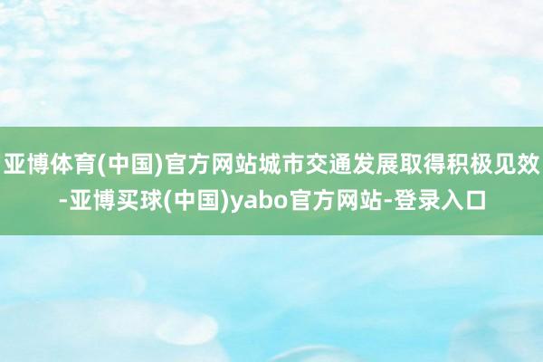亚博体育(中国)官方网站城市交通发展取得积极见效-亚博买球(中国)yabo官方网站-登录入口