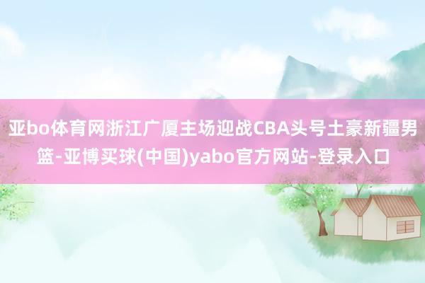 亚bo体育网浙江广厦主场迎战CBA头号土豪新疆男篮-亚博买球(中国)yabo官方网站-登录入口