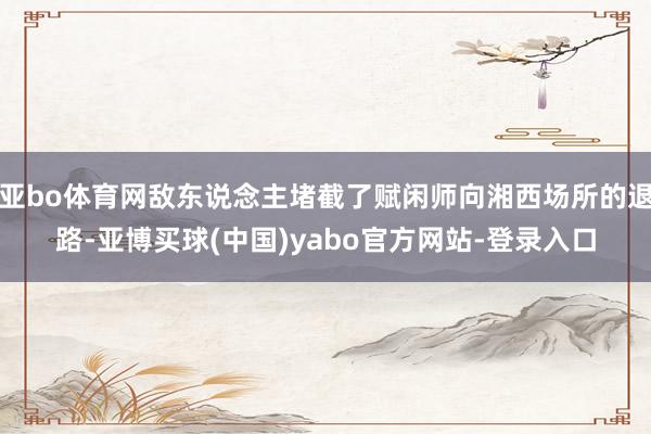 亚bo体育网敌东说念主堵截了赋闲师向湘西场所的退路-亚博买球(中国)yabo官方网站-登录入口
