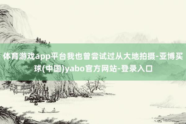 体育游戏app平台我也曾尝试过从大地拍摄-亚博买球(中国)yabo官方网站-登录入口